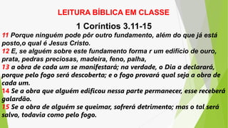LEITURA BÍBLICA EM CLASSE
1 Coríntios 3.11-15
11 Porque ninguém pode pôr outro fundamento, além do que já está
posto,o qual é Jesus Cristo.
12 E, se alguém sobre este fundamento forma r um edifício de ouro,
prata, pedras preciosas, madeira, feno, palha,
13 a obra de cada um se manifestará; na verdade, o Dia a declarará,
porque pelo fogo será descoberta; e o fogo provará qual seja a obra de
cada um.
14 Se a obra que alguém edificou nessa parte permanecer, esse receberá
galardão.
15 Se a obra de alguém se queimar, sofrerá detrimento; mas o tal será
salvo, todavia como pelo fogo.
 