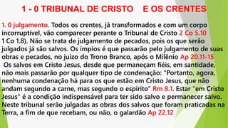 1. 0 julgamento. Todos os crentes, já transformados e com um corpo
incorruptível, vão comparecer perante o Tribunal de Cristo 2 Co 5.10
1 Co 1.8). Não se trata de julgamento de pecados, pois os que serão
julgados já são salvos. Os ímpios é que passarão pelo julgamento de suas
obras e pecados, no juízo do Trono Branco, após o Milênio Ap 20.11-15
Os salvos em Cristo Jesus, desde que permaneçam fiéis, em santidade,
não mais passarão por qualquer tipo de condenação: "Portanto, agora,
nenhuma condenação há para os que estão em Cristo Jesus, que não
andam segundo a carne, mas segundo o espírito“ Rm 8.1. Estar "em Cristo
Jesus" é a condição indispensável para ter sido salvo e permanecer salvo.
Neste tribunal serão julgadas as obras dos salvos que foram praticadas na
Terra, a fim de que recebam, ou não, o galardão Ap 22.12
1 - 0 TRIBUNAL DE CRISTO E OS CRENTES
 