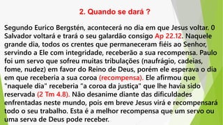 Segundo Eurico Bergstén, acontecerá no dia em que Jesus voltar. 0
Salvador voltará e trará o seu galardão consigo Ap 22.12. Naquele
grande dia, todos os crentes que permaneceram fiéis ao Senhor,
servindo a Ele com integridade, receberão a sua recompensa. Paulo
foi um servo que sofreu muitas tribulações (naufrágio, cadeias,
fome, nudez) em favor do Reino de Deus, porém ele esperava o dia
em que receberia a sua coroa (recompensa). Ele afirmou que
"naquele dia" receberia “a coroa da justiça" que lhe havia sido
reservada (2 Tm 4.8). Não desanime diante das dificuldades
enfrentadas neste mundo, pois em breve Jesus virá e recompensará
todo o seu trabalho. Esta é a melhor recompensa que um servo ou
uma serva de Deus pode receber.
2. Quando se dará ?
 
