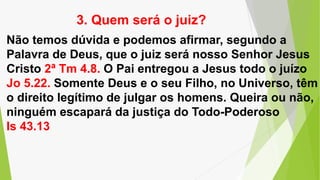 Não temos dúvida e podemos afirmar, segundo a
Palavra de Deus, que o juiz será nosso Senhor Jesus
Cristo 2ª Tm 4.8. O Pai entregou a Jesus todo o juízo
Jo 5.22. Somente Deus e o seu Filho, no Universo, têm
o direito legítimo de julgar os homens. Queira ou não,
ninguém escapará da justiça do Todo-Poderoso
Is 43.13
3. Quem será o juiz?
 