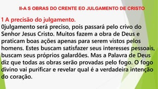 II-A S OBRAS DO CRENTE EO JULGAMENTO DE CRISTO
1 A precisão do julgamento.
0julgamento será preciso, pois passará pelo crivo do
Senhor Jesus Cristo. Muitos fazem a obra de Deus e
praticam boas ações apenas para serem vistos pelos
homens. Estes buscam satisfazer seus interesses pessoais,
buscam seus próprios galardões. Mas a Palavra de Deus
diz que todas as obras serão provadas pelo fogo. O fogo
divino vai purificar e revelar qual é a verdadeira intenção
do coração.
 