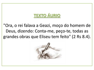 TEXTO ÁURIO

"Ora, o rei falava a Geazi, moço do homem de
 Deus, dizendo: Conta-me, peço-te, todas as
grandes obras que Eliseu tem feito" (2 Rs 8.4).
 