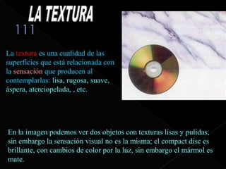 La textura es una cualidad de las
superficies que está relacionada con
la sensación que producen al
contemplarlas: lisa, rugosa, suave,
áspera, aterciopelada, , etc.




En la imagen podemos ver dos objetos con texturas lisas y pulidas,
sin embargo la sensación visual no es la misma; el compact disc es
brillante, con cambios de color por la luz, sin embargo el mármol es
mate.
 