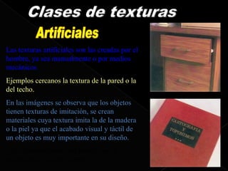 Las texturas artificiales son las creadas por el
hombre, ya sea manualmente o por medios
mecánicos
Ejemplos cercanos la textura de la pared o la
del techo.
En las imágenes se observa que los objetos
tienen texturas de imitación, se crean
materiales cuya textura imita la de la madera
o la piel ya que el acabado visual y táctil de
un objeto es muy importante en su diseño.
¿Nos compraríamos una prenda que al
tocarla tiene un tacto áspero?
 