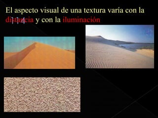 El aspecto visual de una textura varía con la
distancia y con la iluminación




                           Todos sabemos que las dunas están
                           formadas por arena pero solo
                           apreciamos la textura granulosa de
                           arena cuando está muy cerca.
                           A una distancia intermedia
                           observamos que la superficie de la
                           duna no es lisa sino que es
                           acanalada por efecto del viento.
 