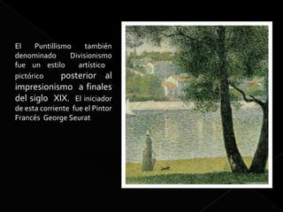 El    Puntillismo     también
denominado       Divisionismo
fue un estilo      artístico
pictórico      posterior al
impresionismo a finales
del siglo XIX. El iniciador
de esta corriente fue el Pintor
Francés George Seurat
 