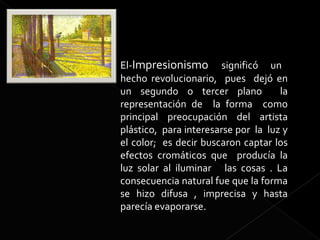 El-Impresionismo significó un
hecho revolucionario, pues dejó en
un segundo o tercer plano            la
representación de la forma como
principal preocupación del artista
plástico, para interesarse por la luz y
el color; es decir buscaron captar los
efectos cromáticos que producía la
luz solar al iluminar las cosas . La
consecuencia natural fue que la forma
se hizo difusa , imprecisa y hasta
parecía evaporarse.
 
