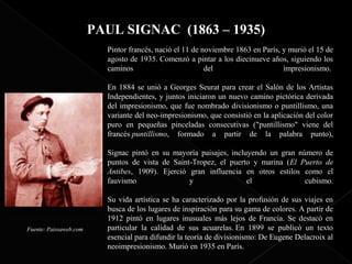 PAUL SIGNAC (1863 – 1935)
                          Pintor francés, nació el 11 de noviembre 1863 en París, y murió el 15 de
                          agosto de 1935. Comenzó a pintar a los diecinueve años, siguiendo los
                          caminos                         del                     impresionismo.

                          En 1884 se unió a Georges Seurat para crear el Salón de los Artistas
                          Independientes, y juntos iniciaron un nuevo camino pictórica derivada
                          del impresionismo, que fue nombrado divisionismo o puntillismo, una
                          variante del neo-impresionismo, que consistió en la aplicación del color
                          puro en pequeñas pinceladas consecutivas ("puntillismo" viene del
                          francés puntillismo, formado a partir de la palabra punto),

                          Signac pintó en su mayoría paisajes, incluyendo un gran número de
                          puntos de vista de Saint-Tropez, el puerto y marina (El Puerto de
                          Antibes, 1909). Ejerció gran influencia en otros estilos como el
                          fauvismo                y                 el              cubismo.

                          Su vida artística se ha caracterizado por la profusión de sus viajes en
                          busca de los lugares de inspiración para su gama de colores. A partir de
                          1912 pintó en lugares inusuales más lejos de Francia. Se destacó en
Fuente: Paissaweb.com     particular la calidad de sus acuarelas. En 1899 se publicó un texto
                          esencial para difundir la teoría de divisionismo: De Eugene Delacroix al
                          neoimpresionismo. Murió en 1935 en París.
 