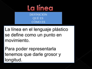 DEFINICIÓN
              QUÉ ES
             CÓMO ES

La línea en el lenguaje plástico
se define como un punto en
movimiento.
Para poder representarla
tenemos que darle grosor y
longitud.
 