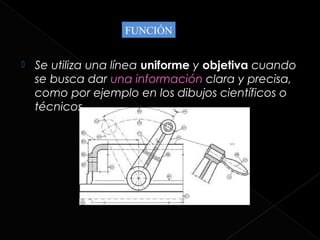 FUNCIÓN


   Se utiliza una línea uniforme y objetiva cuando
    se busca dar una información clara y precisa,
    como por ejemplo en los dibujos científicos o
    técnicos.
 