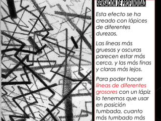 Esta efecto se ha
creado con lápices
de diferentes
durezas.
Las líneas más
gruesas y oscuras
parecen estar más
cerca, y las más finas
y claras más lejos.
Para poder hacer
líneas de diferentes
grosores con un lápiz
lo tenemos que usar
en posición
tumbada, cuanto
más tumbado más
 