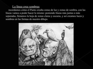 La línea
       La línea crea sombras
     La línea crea sombras
Si recordamos cómo el Punto creaba zonas de luz y zonas de sombra, con las
líneas vamos a poder hacer lo mismo: poniendo líneas más juntas o más
separadas, llenamos la hoja de zonas claras y oscuras, y así creamos luces y
sombras en las formas de nuestro dibujo.
 