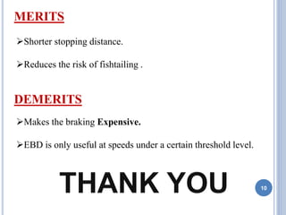 10
Shorter stopping distance.
Reduces the risk of fishtailing .
MERITS
DEMERITS
Makes the braking Expensive.
EBD is only useful at speeds under a certain threshold level.