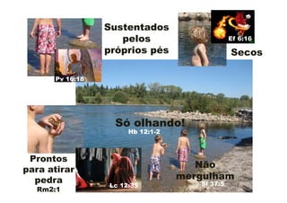 Sustentados
                    pelos                       Ef 6:16

                 próprios pés                   Secos

      Pv 16:18




                   Só olhando!
                       Hb 12:1-2



 Prontos
para atirar
                                      Não
  pedra                            mergulham
                  Lc 12:35            Sl 37:5
  Rm2:1
 