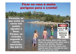 Ficar no raso é muito
         perigoso para o crente!


Portanto, os
que estão na
 carne não
   podem
 agradar a
   Deus.
                                         MERGULHE
 Porque, se                              LOGO EM
  viverdes                                 DEUS!
 segundo a          Mt 7.20 Assim, pois, pelos seus
   carne,           frutos os conhecereis. Nem todo o
 morrereis.         que me diz: Senhor, Senhor!
                    entrará no reino dos céus, mas
 Rm 8:8-13
     8:8-           aquele que faz a vontade de meu
                    Pai, que está nos céus
 