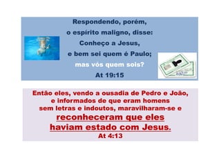Respondendo, porém,
         o espírito maligno, disse:
             Conheço a Jesus,
         e bem sei quem é Paulo;
            mas vós quem sois?
                 At 19:15

Então eles, vendo a ousadia de Pedro e João,
     e informados de que eram homens
  sem letras e indoutos, maravilharam-se e
               indoutos, maravilharam-
     reconheceram que eles
    haviam estado com Jesus.
                  At 4:13
 