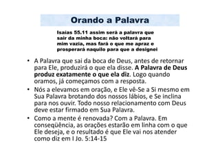 Orando a Palavra
          Isaías 55.11 assim será a palavra que
          sair da minha boca: não voltará para
          mim vazia, mas fará o que me apraz e
          prosperará naquilo para que a designei

• A Palavra que sai da boca de Deus, antes de retornar
  para Ele, produzirá o que ela disse. A Palavra de Deus
  produz exatamente o que ela diz. Logo quando
  oramos, já começamos com a resposta.
• Nós a elevamos em oração, e Ele vê-Se a Si mesmo em
  Sua Palavra brotando dos nossos lábios, e Se inclina
  para nos ouvir. Todo nosso relacionamento com Deus
  deve estar firmado em Sua Palavra.
• Como a mente é renovada? Com a Palavra. Em
  conseqüência, as orações estarão em linha com o que
  Ele deseja, e o resultado é que Ele vai nos atender
  como diz em I Jo. 5:14-15
 