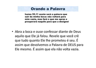 Orando a Palavra
        Isaías 55.11 assim será a palavra que
        sair da minha boca: não voltará para
        mim vazia, mas fará o que me apraz e
        prosperará naquilo para que a designei




• Abra a boca e ouse confessar diante de Deus
  aquilo que Ele já falou. Revele que você crê
  que tudo quanto Ele lhe prometeu é seu. É
  assim que devolvemos a Palavra de DEUS para
  Ele mesmo. É assim que ela não volta vazia.
 