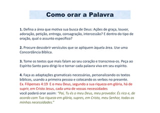Como orar a Palavra

1. Defina a área que motiva sua busca de Deus: Ações de graça, louvor,
adoração, petição, entrega, consagração, intercessão? E dentro do tipo de
oração, qual o assunto específico?

2. Procure descobrir versículos que se apliquem àquela área. Use uma
Concordância Bíblica.

3. Tome os textos que mais falam ao seu coração e transcreva-os. Peça ao
Espírito Santo para dirigi-lo e tornar cada palavra viva em seu espírito.

4. Faça as adaptações gramaticais necessárias, personalizando os textos
bíblicos, usando a primeira pessoa e colocando os verbos no presente.
Ex. Filipenses 4:19 E o meu Deus, segundo a sua riqueza em glória, há de
suprir, em Cristo Jesus, cada uma de vossas necessidades
você poderá orar assim: “Pai, Tu és o meu Deus, meu provedor. És rico e, de
acordo com Tua riqueza em glória, supres, em Cristo, meu Senhor, todas as
minhas necessidades.”
 