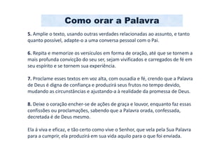 Como orar a Palavra
5. Amplie o texto, usando outras verdades relacionadas ao assunto, e tanto
quanto possível, adapte-o a uma conversa pessoal com o Pai.

6. Repita e memorize os versículos em forma de oração, até que se tornem a
mais profunda convicção do seu ser, sejam vivificados e carregados de fé em
seu espírito e se tornem sua experiência.

7. Proclame esses textos em voz alta, com ousadia e fé, crendo que a Palavra
de Deus é digna de confiança e produzirá seus frutos no tempo devido,
mudando as circunstâncias e ajustando-a à realidade da promessa de Deus.

8. Deixe o coração encher-se de ações de graça e louvor, enquanto faz essas
confissões ou proclamações, sabendo que a Palavra orada, confessada,
decretada é de Deus mesmo.

Ela á viva e eficaz, e tão certo como vive o Senhor, que vela pela Sua Palavra
para a cumprir, ela produzirá em sua vida aquilo para o que foi enviada.
 