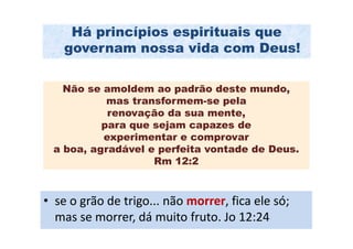 Há princípios espirituais que
    governam nossa vida com Deus!

   Não se amoldem ao padrão deste mundo,
           mas transformem-se pela
           renovação da sua mente,
          para que sejam capazes de
          experimentar e comprovar
 a boa, agradável e perfeita vontade de Deus.
                   Rm 12:2



• se o grão de trigo... não morrer, fica ele só;
  mas se morrer, dá muito fruto. Jo 12:24
 