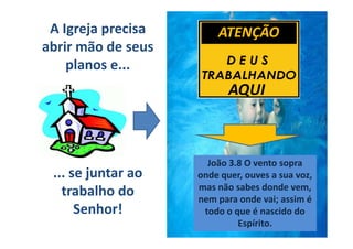 A Igreja precisa       ATENÇÃO
abrir mão de seus
    planos e...
                           AQUI



                      João 3.8 O vento sopra
 ... se juntar ao   onde quer, ouves a sua voz,
                    mas não sabes donde vem,
   trabalho do      nem para onde vai; assim é
      Senhor!        todo o que é nascido do
                             Espírito.
 