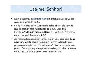 Usa-me, Senhor!
• Nem buscamos reconhecimento humano, quer de vocês
  quer de outros. I Tes 2:6
• Se de fato Abraão foi justificado pelas obras, ele tem do
  que se gloriar, mas não diante de Deus. Que diz a
  Escritura? "Abraão creu em Deus, e isso lhe foi creditado
  como justiça“. Romanos 4:2-3
• Ao mesmo tempo, orem também por nós, para que Deus
  abra uma porta para a nossa mensagem, a fim de que
  possamos proclamar o mistério de Cristo, pelo qual estou
  preso. Orem para que eu possa manifestá-lo abertamente,
  como me cumpre fazê-lo. Colossenses 4:3-4
 