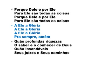 • Porque Dele e por Ele
  Para Ele são todas as coisas
  Porque Dele e por Ele
  Para Ele são todas as coisas
• A Ele a Glória
  A Ele a Glória
  A Ele a Glória
  Pra sempre, amém
• Quão profundas riquezas
  O saber e o conhecer de Deus
  Quão insondáveis
  Seus juízos e Seus caminhos
 
