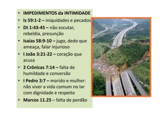 • IMPEDIMENTOS da INTIMIDADE
• Is 59:1-2 – iniquidades e pecados
• Dt 1:43-45 – não escutar,
  rebeldia, presunção
• Isaías 58:9-10 – jugo, dedo que
  ameaça, falar injurioso
• I João 3:21-22 – coração que
  acusa
• 2 Crônicas 7:14 – falta de
  humildade e conversão
• I Pedro 3:7 – marido e mulher:
  não viver a vida comum no lar
  com dignidade e respeito
• Marcos 11.25 – falta de perdão
 