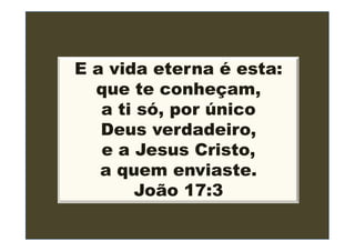 E a vida eterna é esta:
  que te conheçam,
   a ti só, por único
   Deus verdadeiro,
   e a Jesus Cristo,
   a quem enviaste.
       João 17:3
 