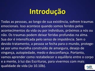 Introdução
Todas as pessoas, ao longo de sua existência, sofrem traumas
emocionais. Isso acontece quando somos feridos pelos
acontecimentos da vida ou por indivíduos, próximos a nós ou
não. Os traumas podem deixar feridas profundas na alma.
Sua dor é intensificada pelo senso de impotência. Sem o
devido tratamento, a pessoa se fecha para o mundo, protege-
se por uma muralha construída de amargura, desejo de
vingança, autopiedade, medo e desconfiança. Portanto,
vamos aprender como restabelecer o equilíbrio entre o corpo
e a mente, à luz das Escrituras, para vivermos com mais
qualidade de vida (Jo 10.10b).
 