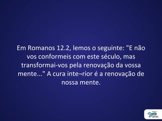 Em Romanos 12.2, lemos o seguinte: "E não
vos conformeis com este século, mas
transformai-vos pela renovação da vossa
mente..." A cura inte¬rior é a renovação de
nossa mente.
 