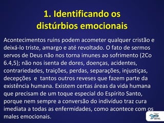 1. Identificando os
distúrbios emocionais
Acontecimentos ruins podem acometer qualquer cristão e
deixá-lo triste, amargo e até revoltado. O fato de sermos
servos de Deus não nos torna imunes ao sofrimento (2Co
6.4,5); não nos isenta de dores, doenças, acidentes,
contrariedades, traições, perdas, separações, injustiças,
decepções e tantos outros reveses que fazem parte da
existência humana. Existem certas áreas da vida humana
que precisam de um toque especial do Espírito Santo,
porque nem sempre a conversão do indivíduo traz cura
imediata a todas as enfermidades, como acontece com os
males emocionais.
 