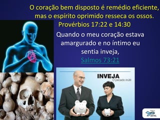 O coração bem disposto é remédio eficiente,
mas o espírito oprimido resseca os ossos.
Provérbios 17:22 e 14:30
Quando o meu coração estava
amargurado e no íntimo eu
sentia inveja,
Salmos 73:21
 