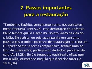 2. Passos importantes
para a restauração
“Também o Espírito, semelhantemente, nos assiste em
nossa fraqueza” (Rm 8.26). Essa declaração do Apóstolo
Paulo lembra qual é a ação do Espírito Santo na vida do
cristão. Ele assiste, ou seja, acompanha em conjunto,
passo a passo todo o processo de restauração de cada um.
O Espírito Santo se torna companheiro, trabalhando ao
lado de quem sofre, participando de todo o processo de
cura (At 15.28). Ele é o terapeuta espiritual e eficaz que
nos auxilia, orientando naquilo que é preciso fazer (Jo
14.16,26).
 