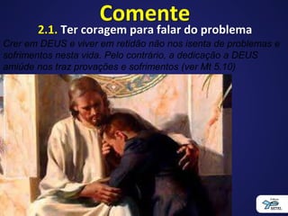 Comente
2.1. Ter coragem para falar do problema
Crer em DEUS e viver em retidão não nos isenta de problemas e
sofrimentos nesta vida. Pelo contrário, a dedicação a DEUS
amiúde nos traz provações e sofrimentos (ver Mt 5.10)
 