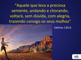 “Aquele que leva a preciosa
semente, andando e chorando,
voltará, sem dúvida, com alegria,
trazendo consigo os seus molhos”
Salmos 126.6
 
