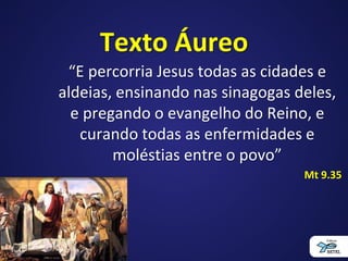 Texto Áureo
“E percorria Jesus todas as cidades e
aldeias, ensinando nas sinagogas deles,
e pregando o evangelho do Reino, e
curando todas as enfermidades e
moléstias entre o povo”
Mt 9.35
 