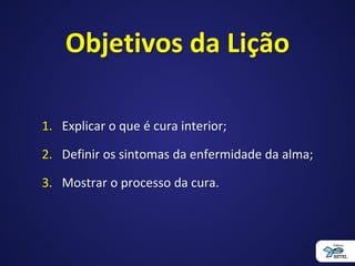 Objetivos da Lição
1. Explicar o que é cura interior;
2. Definir os sintomas da enfermidade da alma;
3. Mostrar o processo da cura.
 