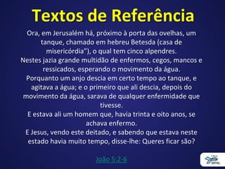 Textos de Referência
Ora, em Jerusalém há, próximo à porta das ovelhas, um
tanque, chamado em hebreu Betesda (casa de
misericórdia”), o qual tem cinco alpendres.
Nestes jazia grande multidão de enfermos, cegos, mancos e
ressicados, esperando o movimento da água.
Porquanto um anjo descia em certo tempo ao tanque, e
agitava a água; e o primeiro que ali descia, depois do
movimento da água, sarava de qualquer enfermidade que
tivesse.
E estava ali um homem que, havia trinta e oito anos, se
achava enfermo.
E Jesus, vendo este deitado, e sabendo que estava neste
estado havia muito tempo, disse-lhe: Queres ficar são?
João 5:2-6
 