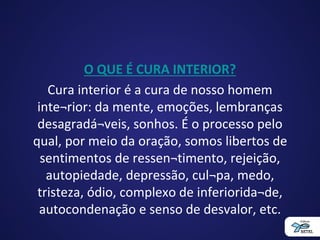 O QUE É CURA INTERIOR?
Cura interior é a cura de nosso homem
inte¬rior: da mente, emoções, lembranças
desagradá¬veis, sonhos. É o processo pelo
qual, por meio da oração, somos libertos de
sentimentos de ressen¬timento, rejeição,
autopiedade, depressão, cul¬pa, medo,
tristeza, ódio, complexo de inferiorida¬de,
autocondenação e senso de desvalor, etc.
 