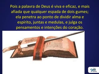 Pois a palavra de Deus é viva e eficaz, e mais
afiada que qualquer espada de dois gumes;
ela penetra ao ponto de dividir alma e
espírito, juntas e medulas, e julga os
pensamentos e intenções do coração.
Hebreus 4:12
 