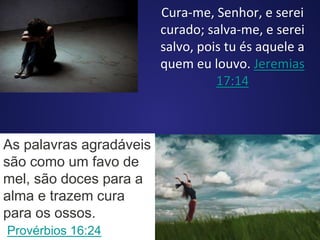 Cura-me, Senhor, e serei
curado; salva-me, e serei
salvo, pois tu és aquele a
quem eu louvo. Jeremias
17:14
As palavras agradáveis
são como um favo de
mel, são doces para a
alma e trazem cura
para os ossos.
Provérbios 16:24
 