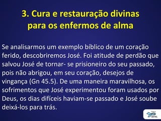 3. Cura e restauração divinas
para os enfermos de alma
Se analisarmos um exemplo bíblico de um coração
ferido, descobriremos José. Foi atitude de perdão que
salvou José de tornar- se prisioneiro do seu passado,
pois não abrigou, em seu coração, desejos de
vingança (Gn 45.5). De uma maneira maravilhosa, os
sofrimentos que José experimentou foram usados por
Deus, os dias difíceis haviam-se passado e José soube
deixá-los para trás.
 