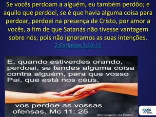 Se vocês perdoam a alguém, eu também perdôo; e
aquilo que perdoei, se é que havia alguma coisa para
perdoar, perdoei na presença de Cristo, por amor a
vocês, a fim de que Satanás não tivesse vantagem
sobre nós; pois não ignoramos as suas intenções.
2 Coríntios 2:10-11
 