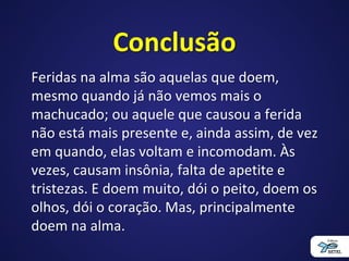 Conclusão
Feridas na alma são aquelas que doem,
mesmo quando já não vemos mais o
machucado; ou aquele que causou a ferida
não está mais presente e, ainda assim, de vez
em quando, elas voltam e incomodam. Às
vezes, causam insônia, falta de apetite e
tristezas. E doem muito, dói o peito, doem os
olhos, dói o coração. Mas, principalmente
doem na alma.
 