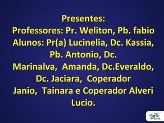 Presentes:
Professores: Pr. Weliton, Pb. fabio
Alunos: Pr(a) Lucinelia, Dc. Kassia,
Pb. Antonio, Dc.
Marinalva, Amanda, Dc.Everaldo,
Dc. Jaciara, Coperador
Janio, Tainara e Coperador Alveri
Lucio.
 