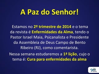 A Paz do Senhor!
Estamos no 2º trimestre de 2014 e o tema
da revista é Enfermidades da Alma, tendo o
Pastor Israel Maia, Psicanalista e Presidente
da Assembleia de Deus Campo de Bento
Ribeiro (RJ), como comentarista.
Nessa semana estudaremos a 1ª lição, cujo o
tema é: Cura para enfermidades da alma
 