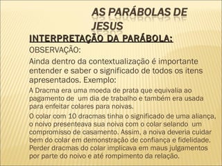 INTERPRETAÇÃO DA PARÁBOLA:INTERPRETAÇÃO DA PARÁBOLA:
OBSERVAÇÃO:
Ainda dentro da contextualização é importante
entender e saber o significado de todos os itens
apresentados. Exemplo:
A Dracma era uma moeda de prata que equivalia ao
pagamento de um dia de trabalho e também era usada
para enfeitar colares para noivas.
O colar com 10 dracmas tinha o significado de uma aliança,
o noivo presenteava sua noiva com o colar selando  um
compromisso de casamento. Assim, a noiva deveria cuidar
bem do colar em demonstração de confiança e fidelidade.
Perder dracmas do colar implicava em maus julgamentos
por parte do noivo e até rompimento da relação.
 