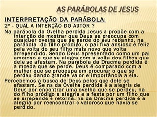 INTERPRETAÇÃO DA PARÁBOLA:INTERPRETAÇÃO DA PARÁBOLA:
2º - QUAL A INTENÇÃO DO AUTOR ?
Na parábola da Ovelha perdida Jesus a propõe com a
intenção de mostrar que Deus se preocupa com
qualquer ovelha que se perde do seu rebanho, na
parábola  do filho pródigo, o pai fica ansioso e feliz
pela volta do seu filho mais novo que volta
arrependido. Sendo Deus apresentado como um pai
amoroso e que se alegra com a volta dos filhos que
dele se afastam. Na parábola da Dracma perdida é
a moeda que se perde. Deus é comparado com a
mulher que se preocupa em procurar o que se
perdeu dando grande valor e importância a ela.
Percebemos a busca de Deus pelos que dele se
afastam. Se na da Ovelha perdida é a alegria de
Deus por encontrar uma ovelha que se perdeu, na
do filho pródigo a alegria e a festa por um filho que
se arrepende e retorna. na da Dracma perdida é a
alegria por reencontrar o valoroso que havia se
perdido.
 